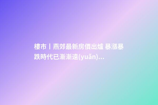 樓市丨燕郊最新房價出爐 暴漲暴跌時代已漸漸遠(yuǎn)去!